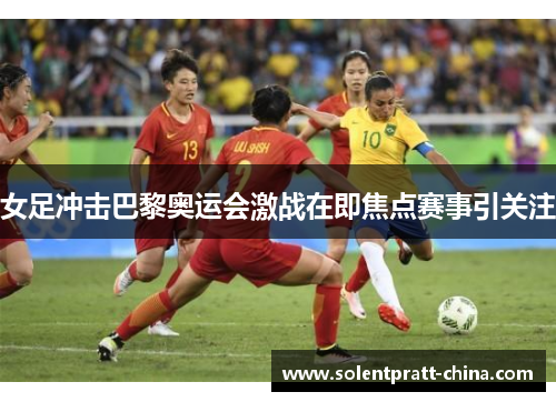 女足冲击巴黎奥运会激战在即焦点赛事引关注